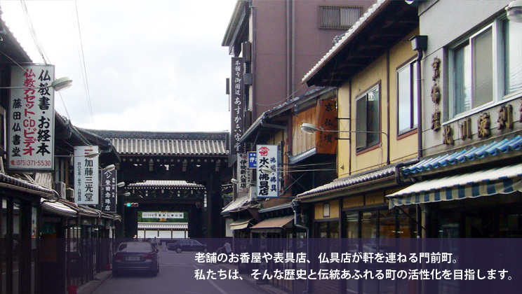 老舗のお香屋や表具店、仏具店などが軒を連ねる門前町。私たちは、そんな歴史と伝統溢れる町の活性化を目指します。
